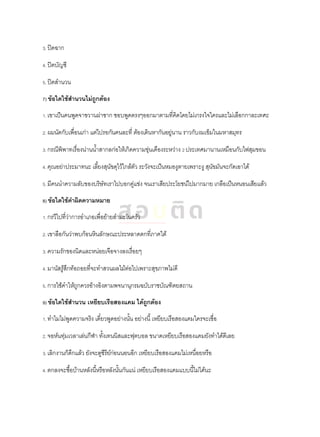 3. ปิดฉาก
4. ปิดบัญชี
5. ปิดสานวน
7) ข้อใดใช้สานวนไม่ถูกต้อง
1. เขาเป็นคนพูดจาขวานผ่าซาก ชอบพูดตรงๆออกมาตามที่คิดโดยไม่เกรงใจใครและไม่เลือกกาละเทศะ
2. ผมนัดกับเพื่อนเก่า แต่ไปรอกันคนละที่ ต้องเดินหากันอยู่นาน ราวกับงมเข็มในมหาสมุทร
3. กรณีพิพาทเรื่องน่านน้าสากลก่อให้เกิดความขุ่นเคืองระหว่าง 2 ประเทศมานานเหมือนกับไฟสุมขอน
4. คุณอย่าประมาทนะ เลี้ยงสุนัขดุไว้ใกล้ตัว ระวังจะเป็นหมองูตายเพราะงู สุนัขมันจะกัดเอาได้
5. มีคนนาความลับของบริษัทเราไปบอกคู่แข่ง จนเราเสียประโยชน์ไปมากมาย เกลือเป็นหนอนเสียแล้ว
8) ข้อใดใช้คาผิดความหมาย
1. กรวีไปที่ว่าการอาเภอเพื่อย้ายสามะโนครัว
2. เขาลือกันว่าพบก้อนหินลักษณะประหลาดตกที่ภาคใต้
3. ความรักของนิดและหน่อยเจือจางลงเรื่อยๆ
4. มานัสรู้สึกท้อถอยที่จะทาสวนผลไม้ต่อไปเพราะสุขภาพไม่ดี
5. การใช้คาให้ถูกควรอ้างอิงตามพจนานุกรมฉบับราชบัณฑิตยสถาน
9) ข้อใดใช้สานวน เหยียบเรือสองแคม ได้ถูกต้อง
1. ทาไมไม่พูดความจริง เดี๋ยวพูดอย่างนั้น อย่างนี้ เหยียบเรือสองแคมใครจะเชื่อ
2. จอห์นทุ่มเวลาเล่นกีฬา ทั้งเทนนิสและฟุตบอล ขนาดเหยียบเรือสองแคมยังทาได้ดีเลย
3. เลิกงานก็ดึกแล้ว ยังจะดูซีรีย์ก่อนนอนอีก เหยียบเรือสองแคมไม่เหนื่อยหรือ
4. ตกลงจะซื้อบ้านหลังนี้หรือหลังนั้นกันแน่ เหยียบเรือสองแคมแบบนี้ไม่ได้นะ
 