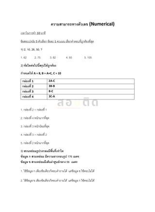 ความสามารถทางตัวเลข (Numerical)
เวลาในการทา 10 นาที
ข้อสอบปรนัย 5 ตัวเลือก ข้อละ 1 คะแนน เลือกคาตอบที่ถูกต้องที่สุด
1) 2, 10, 26, 50, ?
1. 62 2. 75 3. 82 4. 93 5. 105
2) ข้อใดต่อไปนี้สรุปได้ถูกต้อง
กาหนดให้ A = 8, B = A+C, C = 10
กล่องที่ 1 2A-C
กล่องที่ 2 3B-B
กล่องที่ 3 B-C
กล่องที่ 4 3C-A
1. กล่องที่ 2 < กล่องที่ 1
2. กล่องที่ 4 หนักมากที่สุด
3. กล่องที่ 3 หนักน้อยที่สุด
4. กล่องที่ 3 > กล่องที่ 2
5. กล่องที่ 2 หนักมากที่สุด
3) สวนหย่อมรูปวงกลมมีพื้นที่เท่าใด
ข้อมูล ก สวนหย่อม มีความยาวรอบรูป 176 เมตร
ข้อมูล ข สวนหย่อมมีเส้นผ่าศูนย์กลาง 56 เมตร
1. ใช้ข้อมูล ก เพียงข้อเดียวก็ตอบคาถามได้ แต่ข้อมูล ข ใช้ตอบไม่ได้
2. ใช้ข้อมูล ข เพียงข้อเดียวก็ตอบคาถามได้ แต่ข้อมูล ก ใช้ตอบไม่ได้
 