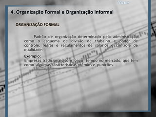 4. Organização Formal e Organização Informal

  ORGANIZAÇÃO FORMAL

          Padrão de organização determinado pela administração
     como o esquema de divisão de trabalho e poder de
     controle, regras e regulamentos de salários e controle de
     qualidade.
     Exemplo:
     Empresas tradicionais com longo tempo no mercado, que tem
     como algumas características prêmios e punições.
 