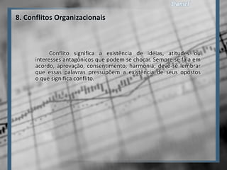 8. Conflitos Organizacionais



            Conflito significa a existência de idéias, atitudes ou
      interesses antagônicos que podem se chocar. Sempre se fala em
      acordo, aprovação, consentimento, harmonia; deve-se lembrar
      que essas palavras pressupõem a existência de seus opostos
      o que significa conflito.
 