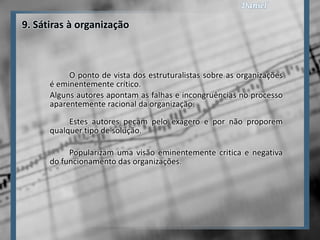 9. Sátiras à organização



           O ponto de vista dos estruturalistas sobre as organizações
      é eminentemente crítico.
      Alguns autores apontam as falhas e incongruências no processo
      aparentemente racional da organização.
           Estes autores pecam pelo exagero e por não proporem
      qualquer tipo de solução.

           Popularizam uma visão eminentemente critica e negativa
      do funcionamento das organizações.
 