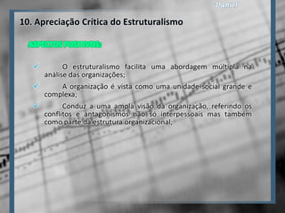 10. Apreciação Crítica do Estruturalismo



          O estruturalismo facilita uma abordagem múltipla na
     análise das organizações;
          A organização é vista como uma unidade social grande e
     complexa;
          Conduz a uma ampla visão da organização, referindo os
     conflitos e antagonismos não só interpessoais mas também
     como parte da estrutura organizacional;
 