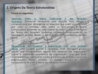 1. Origens Da Teoria Estruturalista
   Foram as seguintes:
   Oposição entre a Teoria Tradicional e das Relações
   Humanas: Tornou-se necessária uma posição mais ampla e
   compreensiva que abrangesse os aspectos que eram considerados
   por uma e omitidos pela outra e vice-versa. A Teoria
   Estruturalista pretende ser uma síntese da Teoria Clássica (formal) e
   da Teoria das Relações Humanas (informal), inspirando-se na
   abordagem de Max Weber, e até certo ponto nos trabalhos de Karl
   Marx.

   Necessidade de visualizar a organização com uma unidade
   social: Uma unidade grande e complexa, onde interagem grupos
   sociais que compartilham alguns dos objetivos da organização
   (como a viabilidade econômica da organização), mas que pode
   incompatibilizar com outros (como a maneira de distribuir lucros da
   organização). Nesse sentido, o diálogo maior da Teoria
   Estruturalista foi com a Teoria das Relações Humanas.
 