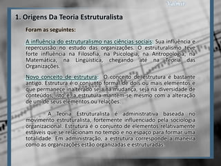 1. Origens Da Teoria Estruturalista
   Foram as seguintes:
   A influência do estruturalismo nas ciências sociais: Sua influência e
   repercussão no estudo das organizações. O estruturalismo teve
   forte influência na Filosofia, na Psicologia, na Antropologia, na
   Matemática, na Lingüística, chegando até na Teoria das
   Organizações.
   Novo conceito de estrutura: O conceito de estrutura é bastante
   antigo. Estrutura é o conjunto formal de dois ou mais elementos e
   que permanece inalterado seja na mudança, seja na diversidade de
   conteúdos, isto é, a estrutura mantém-se mesmo com a alteração
   de um de seus elementos ou relações.
            A Teoria Estruturalista é administrativa baseada no
   movimento estruturalista, fortemente influenciado pela sociologia
   organizacional. Estrutura é o conjunto de elementos relativamente
   estáveis que se relacionam no tempo e no espaço para formar uma
   totalidade. Em administração, a estrutura corresponde a maneira
   como as organizações estão organizadas e estruturadas.
 