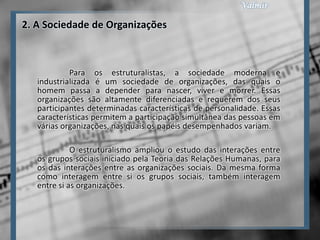 2. A Sociedade de Organizações



            Para os estruturalistas, a sociedade moderna e
   industrializada é um sociedade de organizações, das quais o
   homem passa a depender para nascer, viver e morrer. Essas
   organizações são altamente diferenciadas e requerem dos seus
   participantes determinadas características de personalidade. Essas
   características permitem a participação simultânea das pessoas em
   várias organizações, nas quais os papéis desempenhados variam.

             O estruturalismo ampliou o estudo das interações entre
   os grupos sociais iniciado pela Teoria das Relações Humanas, para
   os das interações entre as organizações sociais. Da mesma forma
   como interagem entre si os grupos sociais, também interagem
   entre si as organizações.
 