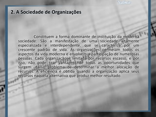 2. A Sociedade de Organizações



            Constituem a forma dominante de instituição da moderna
   sociedade: São a manifestação de uma sociedade altamente
   especializada e interdependente, que se caracteriza por um
   crescente padrão de vida. As organizações permeiam todos os
   aspectos da vida moderna e envolvem a participação de numerosas
   pessoas. Cada organização é limitada por recursos escasso, e por
   isso, não pode tirar vantagens de todas as oportunidades que
   surgem: daí o problema de determinar a melhor alocação de
   recursos. A eficiência é obtida quando a organização aplica seus
   recursos naquela alternativa que produz melhor resultado.
 