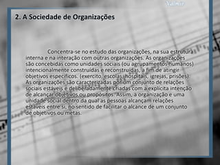 2. A Sociedade de Organizações



             Concentra-se no estudo das organizações, na sua estrutura
   interna e na interação com outras organizações. As organizações
   são concebidas como unidades sociais (ou agrupamentos humanos)
   intencionalmente construídas e reconstruídas, a fim de atingir
   objetivos específicos. (exercito, escolas, hospitais, igrejas, prisões).
   As organizações são caracterizadas por um conjunto de relações
   sociais estáveis e deliberadamente criadas com a explícita intenção
   de alcançar objetivos ou propósitos. Assim, a organização e uma
   unidade social dentro da qual as pessoas alcançam relações
   estáveis entre si, no sentido de facilitar o alcance de um conjunto
   de objetivos ou metas.
 