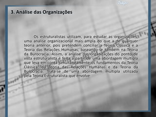 3. Análise das Organizações



           Os estruturalistas utilizam, para estudar as organizações,
     uma análise organizacional mais ampla do que a de qualquer
     teoria anterior, pois pretendem conciliar a Teoria Clássica e a
     Teoria das Relações Humanas, baseando-se também na Teoria
     da Burocracia. Assim, a análise das organizações do ponto de
     vista estruturalista é feita a partir de uma abordagem múltipla
     que leva em conta simultaneamente os fundamentos da Teoria
     Clássica, da Teoria das Relações Humanas e da Teoria da
     Burocracia. Trata-se de uma abordagem múltipla utilizada
     pela Teoria Estruturalista que envolve:
 