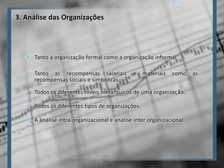 3. Análise das Organizações




    Tanto a organização formal como a organização informal.

    Tanto as recompensas salariais           e   materiais   como    as
     recompensas sociais e simbólicas.
    Todos os diferentes níveis hierárquicos de uma organização.

    Todos os diferentes tipos de organizações.

    A análise intra-organizacional e análise inter organizacional.
 