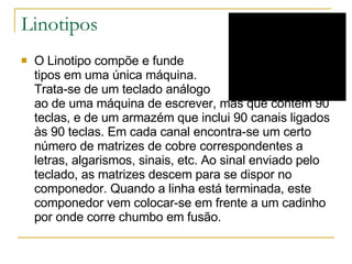 Linotipos O Linotipo compõe e funde  tipos em uma única máquina.  Trata-se de um teclado análogo  ao de uma máquina de escrever, mas que contém 90 teclas, e de um armazém que inclui 90 canais ligados às 90 teclas. Em cada canal encontra-se um certo número de matrizes de cobre correspondentes a letras, algarismos, sinais, etc. Ao sinal enviado pelo teclado, as matrizes descem para se dispor no componedor. Quando a linha está terminada, este componedor vem colocar-se em frente a um cadinho por onde corre chumbo em fusão. 