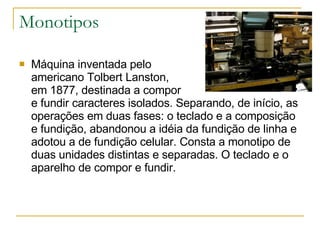 Monotipos Máquina inventada pelo  americano Tolbert Lanston,  em 1877, destinada a compor  e fundir caracteres isolados. Separando, de início, as operações em duas fases: o teclado e a composição e fundição, abandonou a idéia da fundição de linha e adotou a de fundição celular. Consta a monotipo de duas unidades distintas e separadas. O teclado e o aparelho de compor e fundir.  