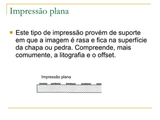 Impressão plana Este tipo de impressão provém de suporte em que a imagem é rasa e fica na superfície da chapa ou pedra. Compreende, mais comumente, a litografia e o offset. Impressão plana  
