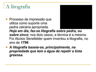 A litografia Processo de impressão que  utiliza como suporte uma  pedra calcária apropriada.  Hoje em dia, faz-se litografia sobre pedra, ou sobre zinco ; nos dois casos, a técnica é a mesma. Foi Aluísio Senefelder quem inventou a litografia, no ano de  1796 .  A litografia baseia-se, principalmente, na propriedade que tem a água de repelir a tinta graxosa . 