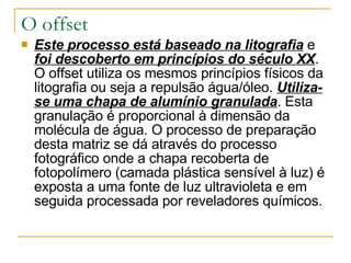 O offset Este processo está baseado na litografia  e  foi descoberto em princípios do século XX . O offset utiliza os mesmos princípios físicos da litografia ou seja a repulsão água/óleo.  Utiliza-se uma chapa de alumínio granulada . Esta granulação é proporcional à dimensão da molécula de água. O processo de preparação desta matriz se dá através do processo fotográfico onde a chapa recoberta de fotopolímero (camada plástica sensível à luz) é exposta a uma fonte de luz ultravioleta e em seguida processada por reveladores químicos. 