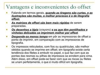 Vantagens e inconvenientes do offset Falando em termos gerais,  quando as tiragens são curtas, e as ilustrações são muitas, o melhor processo é o de litografia offset. As matrizes de offset são bem mais rápidas  de serem preparadas. Os desenhos a lápis  (crayons)  e os que têm pontilhados e vinhetas delicadas se imprimem melhor por offset . Despende-se menos tempo  em pôr as impressoras de offset a ponto de imprimir, em comparação com as impressoras de tipografia. Os impressos reticulados, com fios ou quadrículas, são melhor obtidos quando se imprime em offset; em tipografia existe certa tendência dos filetes a embutir no papel, o que faz com que as pontas das resmas ou pilhas de impressos se enrolem para cima. Além disso, em offset pode-se fazer com que as riscas ou filetes se unam perfeitamente, o que é muito difícil em tipografia. 