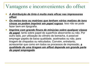 A distribuição de tinta é muito mais eficaz nas impressoras offset . Os meios-tons ou matrizes que tenham vários matizes de tons cinzas se podem imprimir em papel rugoso . Isso não se pode fazer bem em tipografia. Imprime com grande finura de minúcias sobre qualquer classe de papel , tanto sobre papel de superfície absorvente ou não. Por outro lado, por utilização do cilindro de borracha, é possível empregar papéis de baixa qualidade, acetinados ou não, para tiragem de chapados ou reticulados. Convém, entretanto, acrescentar que como em todos os processos de impressão,  a qualidade de uma tiragem em offset depende em grande parte do papel empregado . Vantagens e inconvenientes do offset 