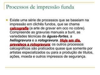 Processos de impressão funda Existe uma série de processos que se baseiam na impressão em clichês fundos, que se chama  calcografia   (a arte de gravar em oco no cobre). Compreende as gravuras manuais a buril, as variedades técnicas de  águas-fortes , a  heliogravura  e a  rotogravura .  Hoje em dia, prevalece a rotogravura ; os outros processos calcográficos são praticados quase que somente por artistas especializados ou para a produção de títulos, ações, moeda e outros impressos de segurança. 