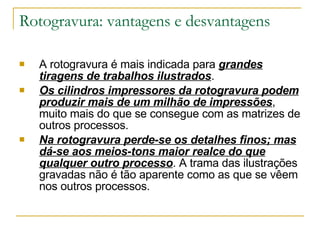 Rotogravura: vantagens e desvantagens A rotogravura é mais indicada para  grandes tiragens de trabalhos ilustrados . Os cilindros impressores da rotogravura podem produzir mais de um milhão de impressões , muito mais do que se consegue com as matrizes de outros processos. Na rotogravura perde-se os detalhes finos; mas dá-se aos meios-tons maior realce do que qualquer outro processo . A trama das ilustrações gravadas não é tão aparente como as que se vêem nos outros processos. 