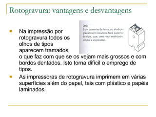 Rotogravura: vantagens e desvantagens Na impressão por  rotogravura todos os  olhos de tipos  aparecem tramados,  o que faz com que se os vejam mais grossos e com bordos dentados. Isto torna difícil o emprego de tipos. As impressoras de rotogravura imprimem em várias superfícies além do papel, tais com plástico e papéis laminados. 