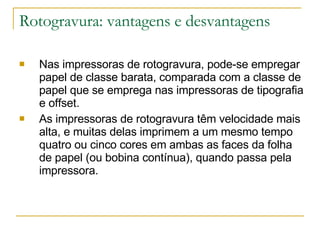 Rotogravura: vantagens e desvantagens Nas impressoras de rotogravura, pode-se empregar papel de classe barata, comparada com a classe de papel que se emprega nas impressoras de tipografia e offset. As impressoras de rotogravura têm velocidade mais alta, e muitas delas imprimem a um mesmo tempo quatro ou cinco cores em ambas as faces da folha de papel (ou bobina contínua), quando passa pela impressora. 