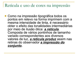 Retícula e uso de cores na impressão Como na impressão tipográfica todos os pontos em relevo na forma imprimem com a mesma intensidade de tinta, é necessário obter o efeito das tonalidades intermediárias por meio de ilusão ótica:  a retícula . Composta de vários pontinhos de tamanho variado correspondentes aos diversos valores de luz,  a retícula produz  assim nas retinas do observador  a impressão do conjunto .  