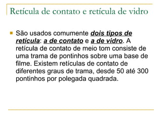 Retícula de contato e retícula de vidro São usados comumente  dois tipos de retícula :  a de contato  e  a de vidro . A retícula de contato de meio tom consiste de uma trama de pontinhos sobre uma base de filme. Existem retículas de contato de diferentes graus de trama, desde 50 até 300 pontinhos por polegada quadrada.  