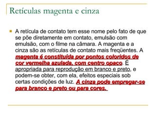 Retículas magenta e cinza A retícula de contato tem esse nome pelo fato de que se põe diretamente em contato, emulsão com emulsão, com o filme na câmara. A magenta e a cinza são as retículas de contato mais freqüentes. A  magenta é constituída por pontos coloridos de cor vermelha azulada, com centro opaco .  É apropriada para reprodução em branco e preto , e podem-se obter, com ela, efeitos especiais sob certas condições de luz.  A cinza pode empregar-se para branco e preto ou para cores.  