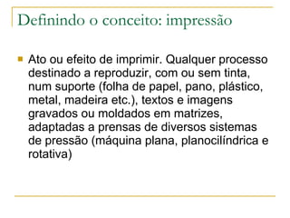 Definindo o conceito: impressão Ato ou efeito de imprimir. Qualquer processo destinado a reproduzir, com ou sem tinta, num suporte (folha de papel, pano, plástico, metal, madeira etc.), textos e imagens gravados ou moldados em matrizes, adaptadas a prensas de diversos sistemas de pressão (máquina plana, planocilíndrica e rotativa)  