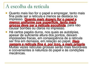A escolha da retícula Quanto mais liso for o papel a empregar, tanto mais fina pode ser a retícula e menos se destaca no impresso.  Quanto mais áspero for o papel e menos uniforme sua superfície, tanto mais grossa deve ser a retícula escolhida , para não causar borrões ou claros no impresso.  Há certos papéis duros, nos quais as autotipias, apesar de suficiente altura dos pontos, deixam impressões fracas, em conseqüência de a retícula ser fina em demasia, em relação ao papel.  Nem sempre a retícula fina é, por isso, a mais própria . Muitas vezes retículas grossas serão mais favoráveis e convenientes à natureza do papel e às condições mecânicas.  