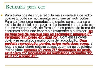 Retículas para cor Para trabalhos de cor, a retícula mais usada é a de vidro, pois esta pode se movimentar em diversas inclinações. Para se fazer uma reprodução a quatro cores, usa-se a retícula de cristal e se faz girar ligeiramente para cada cor que se vai reproduzir, de forma que os pontos da trama de diferentes cores não cobrirão diretamente a outra cor.  As inclinações da retícula são as seguintes: amarelo 0°, vermelho 15°, preto 45°, azul 75° . Com essas cores obtêm-se resultados muito bons de reprodução.  Uma perfeita reprodução, porém, exige mais duas cores , a rosa e o azul claro; nesses casos, usam-se as seguintes inclinações:  amarelo 0°, rosa 75° (inclinação de azul), azul claro 15° (inclinação de vermelho), vermelho 15°, azul 75° e preto 45°.  
