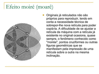 Efeito moiré (moarê) Originais já reticulados não são próprios para reproduzir, tendo em conta a necessidade técnica de sobrepor-lhe nova retícula para poder copiá-la. A dificuldade de se ajustar a retícula da máquina com a retícula já existente no original ocasiona, quase sempre, o fenômeno conhecido como "moirée", pontos cruziformes ou outras figuras geométricas que se manifestam pela impressão de uma retícula sobre a outra na mesma inclinação. 