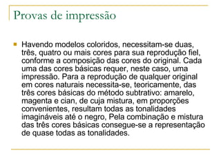Provas de impressão Havendo modelos coloridos, necessitam-se duas, três, quatro ou mais cores para sua reprodução fiel, conforme a composição das cores do original. Cada uma das cores básicas requer, neste caso, uma impressão. Para a reprodução de qualquer original em cores naturais necessita-se, teoricamente, das três cores básicas do método subtrativo: amarelo, magenta e cian, de cuja mistura, em proporções convenientes, resultam todas as tonalidades imagináveis até o negro, Pela combinação e mistura das três cores básicas consegue-se a representação de quase todas as tonalidades.  
