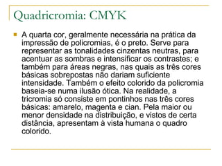 Quadricromia: CMYK A quarta cor, geralmente necessária na prática da impressão de policromias, é o preto. Serve para representar as tonalidades cinzentas neutras, para acentuar as sombras e intensificar os contrastes; e também para áreas negras, nas quais as três cores básicas sobrepostas não dariam suficiente intensidade. Também o efeito colorido da policromia baseia-se numa ilusão ótica. Na realidade, a tricromia só consiste em pontinhos nas três cores básicas: amarelo, magenta e cian. Pela maior ou menor densidade na distribuição, e vistos de certa distância, apresentam à vista humana o quadro colorido. 