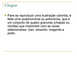 Chapas Para se reproduzir uma ilustração colorida, é feita uma quadricromia ou policromia, que é um conjunto de quatro gravuras (chapas ou clichês) que imprimem com as cores selecionadas: cian, amarelo, magenta e preto. 