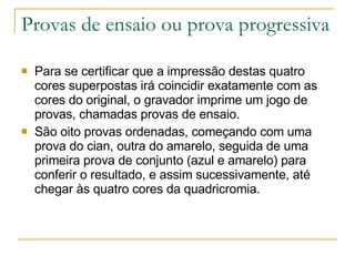 Provas de ensaio ou prova progressiva Para se certificar que a impressão destas quatro cores superpostas irá coincidir exatamente com as cores do original, o gravador imprime um jogo de provas, chamadas provas de ensaio. São oito provas ordenadas, começando com uma prova do cian, outra do amarelo, seguida de uma primeira prova de conjunto (azul e amarelo) para conferir o resultado, e assim sucessivamente, até chegar às quatro cores da quadricromia.  