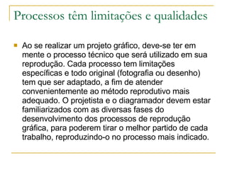 Processos têm limitações e qualidades Ao se realizar um projeto gráfico, deve-se ter em mente o processo técnico que será utilizado em sua reprodução. Cada processo tem limitações específicas e todo original (fotografia ou desenho) tem que ser adaptado, a fim de atender convenientemente ao método reprodutivo mais adequado. O projetista e o diagramador devem estar familiarizados com as diversas fases do desenvolvimento dos processos de reprodução gráfica, para poderem tirar o melhor partido de cada trabalho, reproduzindo-o no processo mais indicado. 