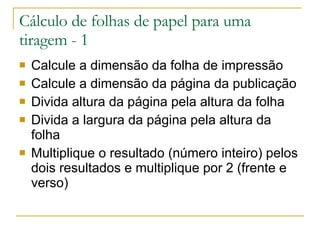 Cálculo de folhas de papel para uma tiragem - 1 Calcule a dimensão da folha de impressão Calcule a dimensão da página da publicação Divida altura da página pela altura da folha Divida a largura da página pela altura da folha Multiplique o resultado (número inteiro) pelos dois resultados e multiplique por 2 (frente e verso) 