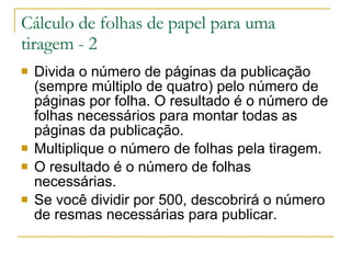 Divida o número de páginas da publicação (sempre múltiplo de quatro) pelo número de páginas por folha. O resultado é o número de folhas necessários para montar todas as páginas da publicação. Multiplique o número de folhas pela tiragem. O resultado é o número de folhas necessárias. Se você dividir por 500, descobrirá o número de resmas necessárias para publicar. Cálculo de folhas de papel para uma tiragem - 2 