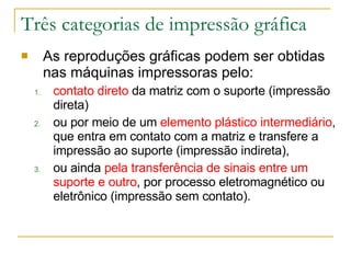 Três categorias de impressão gráfica As reproduções gráficas podem ser obtidas nas máquinas impressoras pelo: contato direto  da matriz com o suporte (impressão direta)  ou por meio de um  elemento plástico intermediário , que entra em contato com a matriz e transfere a impressão ao suporte (impressão indireta),  ou ainda  pela transferência de sinais entre um suporte e outro , por processo eletromagnético ou eletrônico (impressão sem contato).  