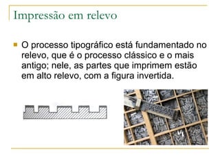 Impressão em relevo O processo tipográfico está fundamentado no relevo, que é o processo clássico e o mais antigo; nele, as partes que imprimem estão em alto relevo, com a figura invertida. 