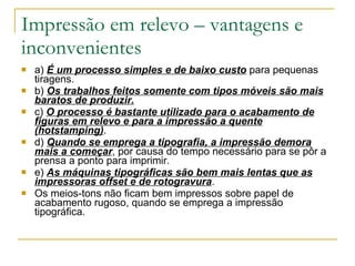Impressão em relevo – vantagens e inconvenientes a)  É um processo simples e de baixo custo  para pequenas tiragens. b)  Os trabalhos feitos somente com tipos móveis são mais baratos de produzir. c)  O processo é bastante utilizado para o acabamento de figuras em relevo e para a impressão a quente (hotstamping) . d)  Quando se emprega a tipografia, a impressão demora mais a começar , por causa do tempo necessário para se pôr a prensa a ponto para imprimir.  e)  As máquinas tipográficas são bem mais lentas que as impressoras offset e de rotogravura . Os meios-tons não ficam bem impressos sobre papel de acabamento rugoso, quando se emprega a impressão tipográfica. 