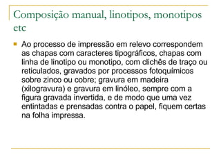 Composição manual, linotipos, monotipos etc Ao processo de impressão em relevo correspondem as chapas com caracteres tipográficos, chapas com linha de linotipo ou monotipo, com clichês de traço ou reticulados, gravados por processos fotoquímicos sobre zinco ou cobre; gravura em madeira (xilogravura) e gravura em linóleo, sempre com a figura gravada invertida, e de modo que uma vez entintadas e prensadas contra o papel, fiquem certas na folha impressa.  