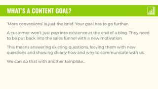 WHAT’S A CONTENT GOAL?
‘More conversions’ is just the brief. Your goal has to go further.
A customer won’t just pop into existence at the end of a blog. They need
to be put back into the sales funnel with a new motivation.
This means answering existing questions, leaving them with new
questions and showing clearly how and why to communicate with us.
We can do that with another template...
 