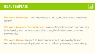 GOAL TEMPLATE
We want to answer... commonly searched questions about customer
loyalty.
We want to leave the audience... aware of how important community
is for loyalty and curious about the strength of their own customer
community.
We want them... to want to know more about our own tools and
techniques to assess loyalty either on a call or by viewing a case study.
 