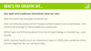 HERE’S THE CREATIVE BIT...
Our goal and audience should be clear by now.
But this won’t be enough to stand out.
One unconscious bias which makes content stand out is weirdness - the
novel and strange is memorable for audiences.
Which got me thinking about the role of psychology in marketing… and
loyalty.
With mental health such an important topic in 2020, lets combine a few
trends together for our content idea.
 