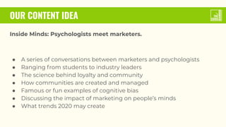 OUR CONTENT IDEA
Inside Minds: Psychologists meet marketers.
● A series of conversations between marketers and psychologists
● Ranging from students to industry leaders
● The science behind loyalty and community
● How communities are created and managed
● Famous or fun examples of cognitive bias
● Discussing the impact of marketing on people’s minds
● What trends 2020 may create
 