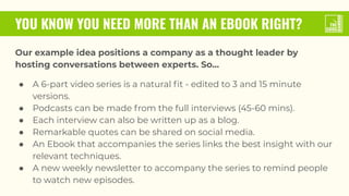 YOU KNOW YOU NEED MORE THAN AN EBOOK RIGHT?
Our example idea positions a company as a thought leader by
hosting conversations between experts. So...
● A 6-part video series is a natural ﬁt - edited to 3 and 15 minute
versions.
● Podcasts can be made from the full interviews (45-60 mins).
● Each interview can also be written up as a blog.
● Remarkable quotes can be shared on social media.
● An Ebook that accompanies the series links the best insight with our
relevant techniques.
● A new weekly newsletter to accompany the series to remind people
to watch new episodes.
 