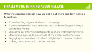 FINALLY WE’RE THINKING ABOUT RELEASE
With the content created, now we get it out there and turn it into a
funnel too.
● A new landing page and a launch campaign
● A press release with new relevant statistics from Google Survey is
sent to the media
● Engaging our interview participants to share with their networks
● Mentioning sign-up to our emails at the end of each interview
● Engaging our sales team to share insight from the new content
● Linking our content with our techniques
 