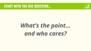 START WITH THE BIG QUESTION...
What’s the point...
and who cares?
 