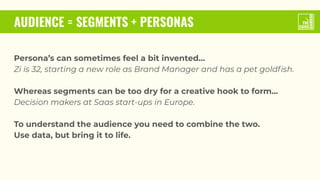 AUDIENCE = SEGMENTS + PERSONAS
Persona’s can sometimes feel a bit invented…
Zi is 32, starting a new role as Brand Manager and has a pet goldﬁsh.
Whereas segments can be too dry for a creative hook to form…
Decision makers at Saas start-ups in Europe.
To understand the audience you need to combine the two.
Use data, but bring it to life.
 